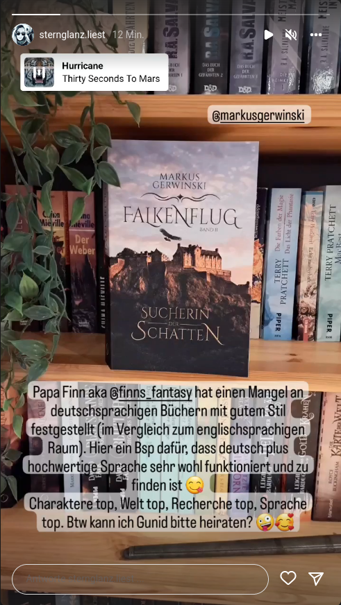 ["Papa Finn aka @finns_fantasy hat einen Mangel an deutschsprachigen B&uuml;chern mit gutem Stil festgestellt (im Vergleich zum englischsprachigen Raum). Hier ein Bsp daf&uuml;r, dass deutsch plus hochwertige Sprache sehr wohl funktioniert und zu finden ist
		  Charaktere top, Welt top, Recherche top, Sprache top. Btw kann ich Gunid bitte heiraten?" &ndash; @sternglanz.liest]